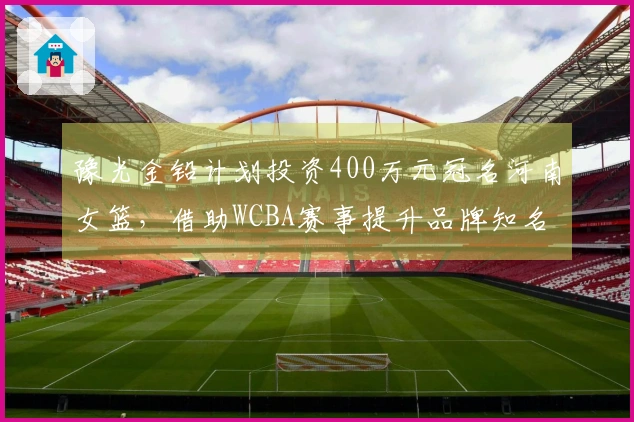 豫光金铅计划投资400万元冠名河南女篮，借助WCBA赛事提升品牌知名度