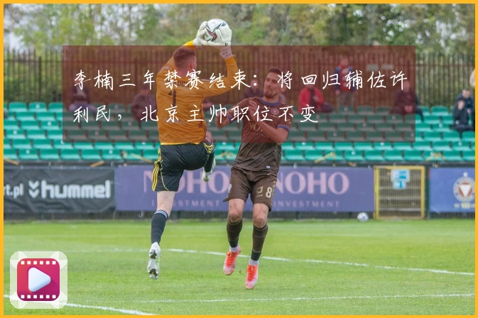 李楠三年禁赛结束：将回归辅佐许利民，北京主帅职位不变