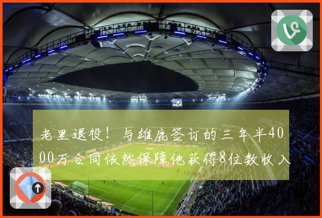 老里退役！与雄鹿签订的三年半4000万合同依然保障他获得8位数收入