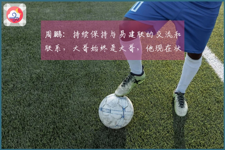 周鹏：持续保持与易建联的交流和联系，大哥始终是大哥，他现在状态很好