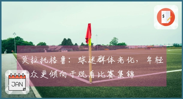 莫拉托格鲁：球迷群体老化，年轻观众更倾向于观看比赛集锦