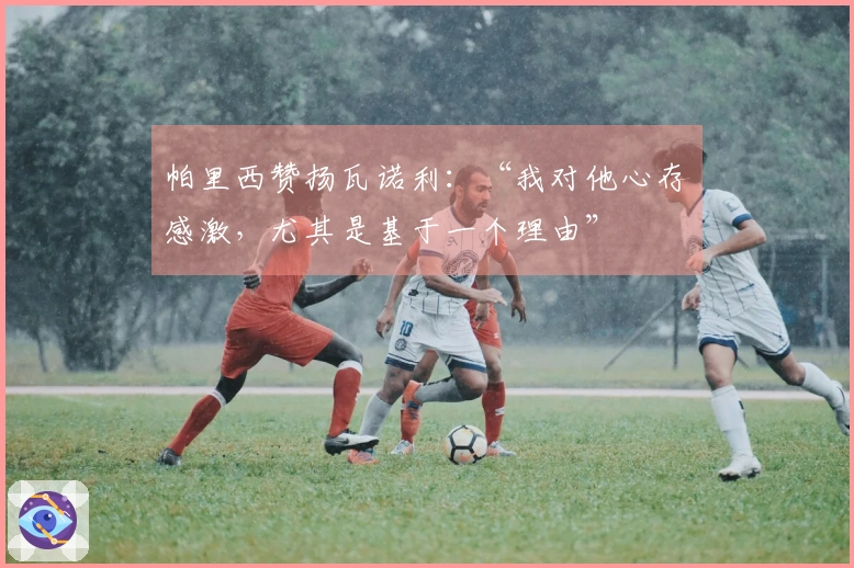 帕里西赞扬瓦诺利：“我对他心存感激，尤其是基于一个理由”