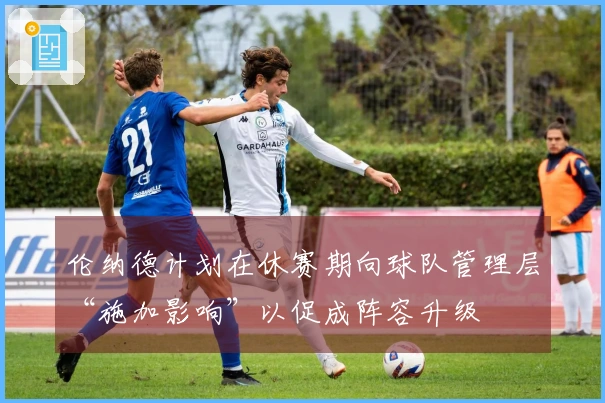 伦纳德计划在休赛期向球队管理层“施加影响”以促成阵容升级