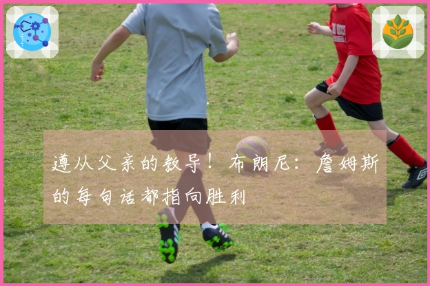 遵从父亲的教导！布朗尼：詹姆斯的每句话都指向胜利