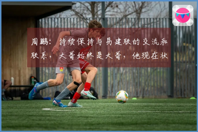 周鹏：持续保持与易建联的交流和联系，大哥始终是大哥，他现在状态很好