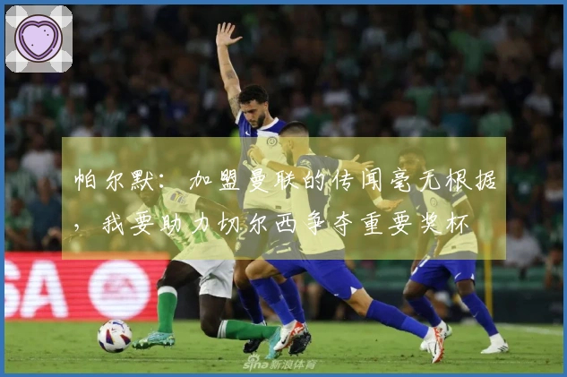 帕尔默：加盟曼联的传闻毫无根据，我要助力切尔西争夺重要奖杯