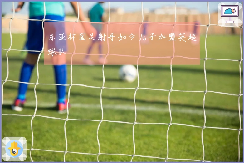 东亚杯国足射手如今儿子加盟英超球队