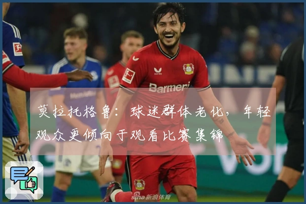 莫拉托格鲁：球迷群体老化，年轻观众更倾向于观看比赛集锦