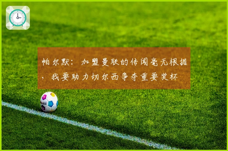 帕尔默：加盟曼联的传闻毫无根据，我要助力切尔西争夺重要奖杯