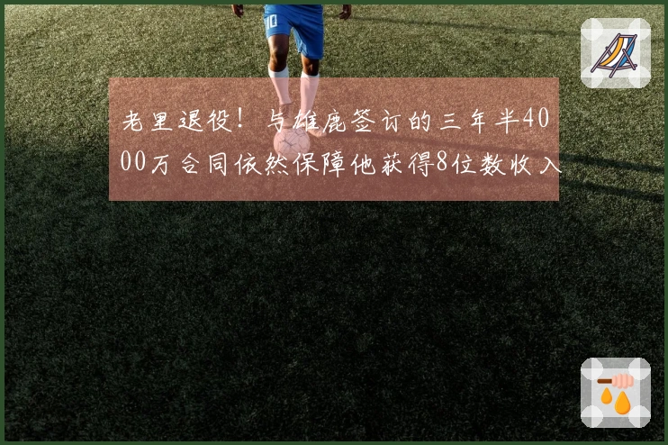 老里退役！与雄鹿签订的三年半4000万合同依然保障他获得8位数收入