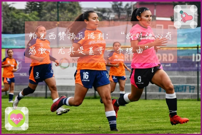 帕里西赞扬瓦诺利：“我对他心存感激，尤其是基于一个理由”