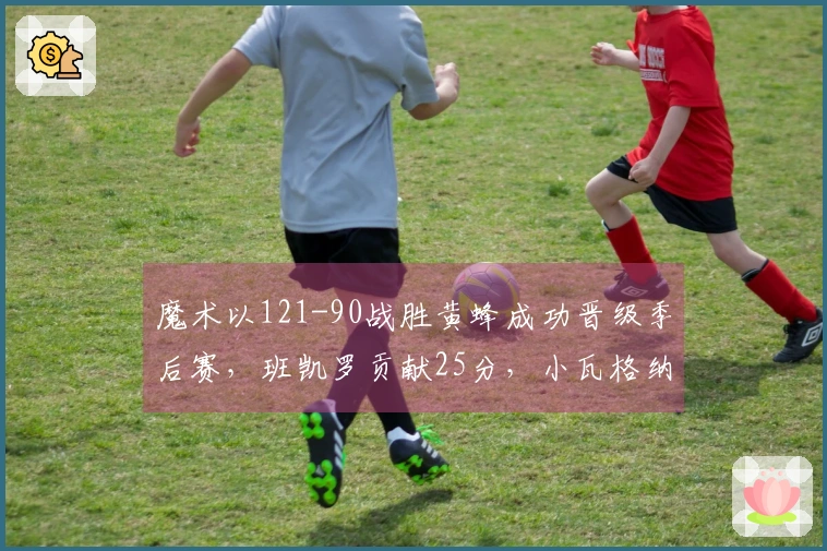魔术以121-90战胜黄蜂成功晋级季后赛，班凯罗贡献25分，小瓦格纳拿下18+7+6，鲍尔则得23分