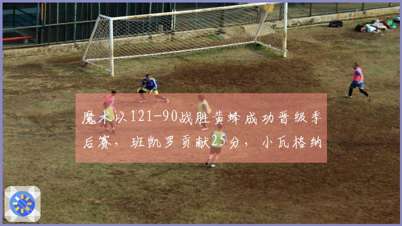 魔术以121-90战胜黄蜂成功晋级季后赛，班凯罗贡献25分，小瓦格纳拿下18+7+6，鲍尔则得23分